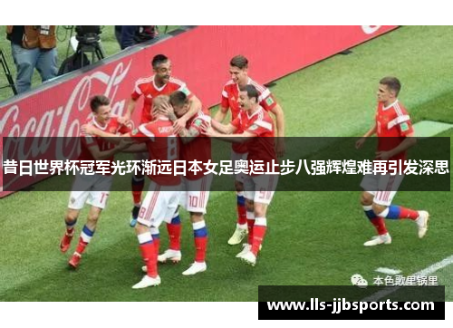 昔日世界杯冠军光环渐远日本女足奥运止步八强辉煌难再引发深思